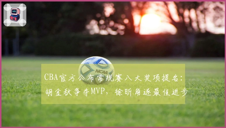 CBA官方公布常规赛八大奖项提名:胡金秋争夺MVP,徐昕角逐最佳进步球员